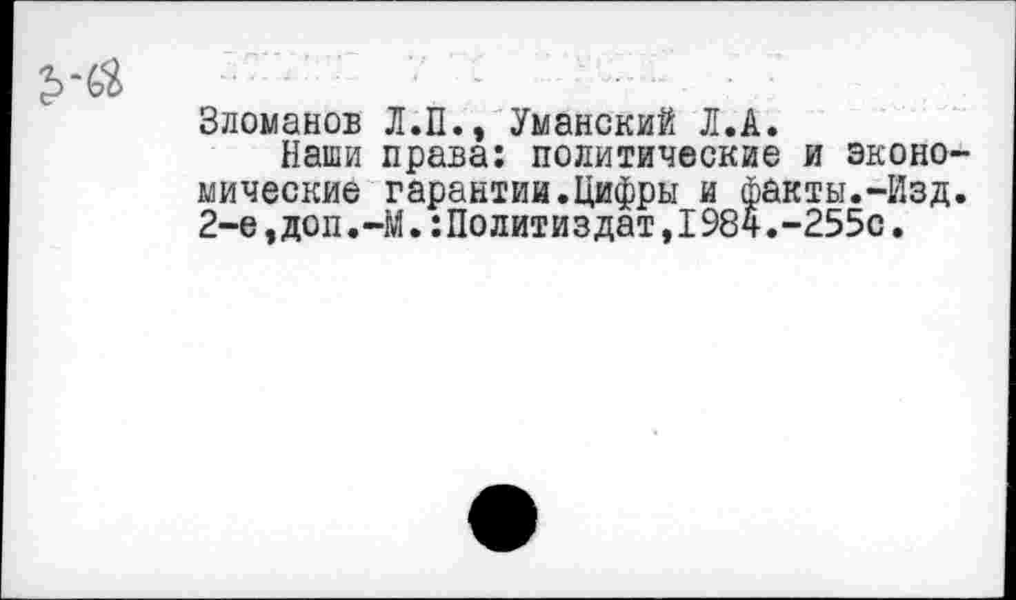 ﻿Зломанов Л.П., Уманский Л.А.
Наши права: политические и эконо мические гарантии.Цифры и факты.-Изд 2-е,доп.-М.Политиздат,1984.-255с.